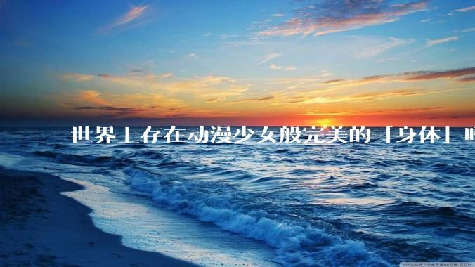 世界上存在动漫少女般完美的「身体」吗？