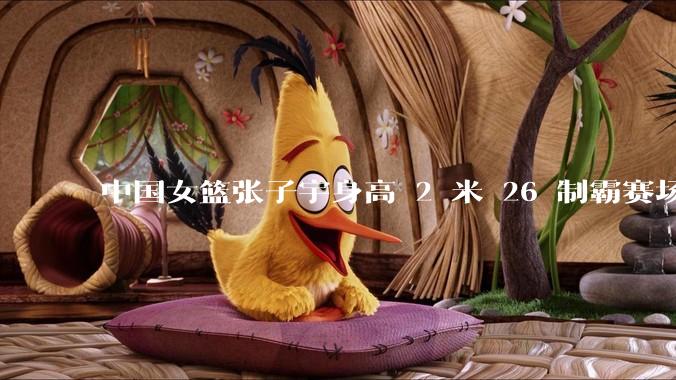 中国女篮张子宇身高 2 米 26 制霸赛场，身高因素在篮球比赛中能占多大优势？她会是下一个「姚明」吗？